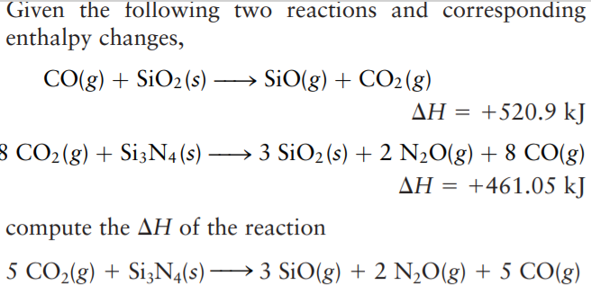 Given the following two reactions and corresponding
enthalpy changes,
CO(g) + SiO2 (s) – SiO(g) + CO2(g)
ΔΗ -+520.9 kJ
8 CO2(g) + Si3N4(s) → 3 SiO2(s) + 2 N20(g) + 8 CO(g)
ΔΗ+461.05 k]
compute the AH of the reaction
5 CO2(g) + Si3N4(s) → 3 SiO(g) + 2 N,O(g) + 5 CO(g)
