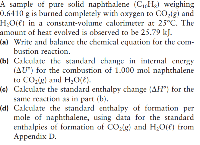 A sample of pure solid naphthalene (C1,Hg) weighing
0.6410 g is burned completely with oxygen to CO2(g) and
H,O(€) in a constant-volume calorimeter at 25°C. The
amount of heat evolved is observed to be 25.79 kJ.
(a) Write and balance the chemical equation for the com-
bustion reaction.
(b) Calculate the standard change in internal energy
(AU°) for the combustion of 1.000 mol naphthalene
to CO2(g) and H,O(€).
(c) Calculate the standard enthalpy change (AH°) for the
same reaction as in part (b).
(d) Calculate the standard enthalpy of formation per
mole of naphthalene, using data for the standard
enthalpies of formation of CO2(g) and H,O(€) from
Appendix D.
