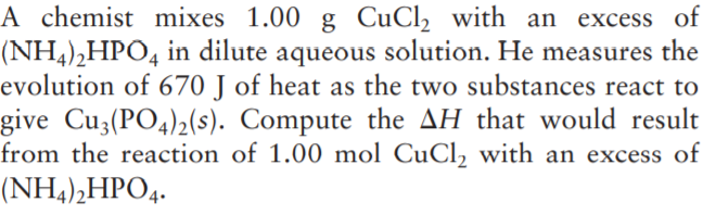 A chemist mixes 1.00 g CuCl, with an excess of
(NH4),HPO4 in dilute aqueous solution. He measures the
evolution of 670 J of heat as the two substances react to
give Cu3(PO4)2(s). Compute the AH that would result
from the reaction of 1.00 mol CuCl, with an excess of
(NH4),HPO4.
