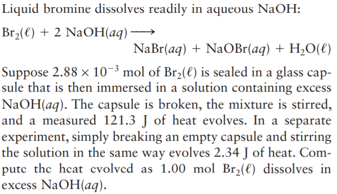 Liquid bromine dissolves readily in aqueous NaOH:
Br2(€) + 2 NaOH(aq)
NaBr(aq) + NaOBr(aq) + H,O(€)
Suppose 2.88 × 10-3 mol of Br2(e) is sealed in a glass cap-
sule that is then immersed in a solution containing excess
NaOH(aq). The capsule is broken, the mixture is stirred,
and a measured 121.3 J of heat evolves. In a separate
experiment, simply breaking an empty capsule and stirring
the solution in the same way evolves 2.34 J of heat. Com-
putc the heat cvolvcd as 1.00 mol Br,(l) dissolves in
excess NaOH(aq).
