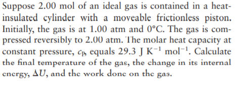 Suppose 2.00 mol of an ideal gas is contained in a heat-
insulated cylinder with a moveable frictionless piston.
Initially, the gas is at 1.00 atm and 0°C. The gas is com-
pressed reversibly to 2.00 atm. The molar heat capacity at
constant pressure, c, equals 29.3 J K-1 mol¯!. Calculate
the final temperature of the gas, the change in its internal
cncrgy, AU, and the work done on the
gas.
