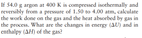 If 54.0 g argon at 400 K is compressed isothermally and
reversibly from a pressure of 1.50 to 4.00 atm, calculate
the work done on the gas and the heat absorbed by gas in
the process. What are the changes in energy (AU) and in
enthalpy (AH) of the gas?
