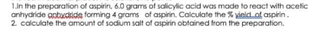 1.ln the preparation of aspirin, 6.0 grams of salicylic acid was made to react with acetic
anhydride anbydride forming 4 grams of aspirin. Calculate the % yield of aspirin.
2. calculate the amount of sodium salt of aspirin obtained from the preparation.
