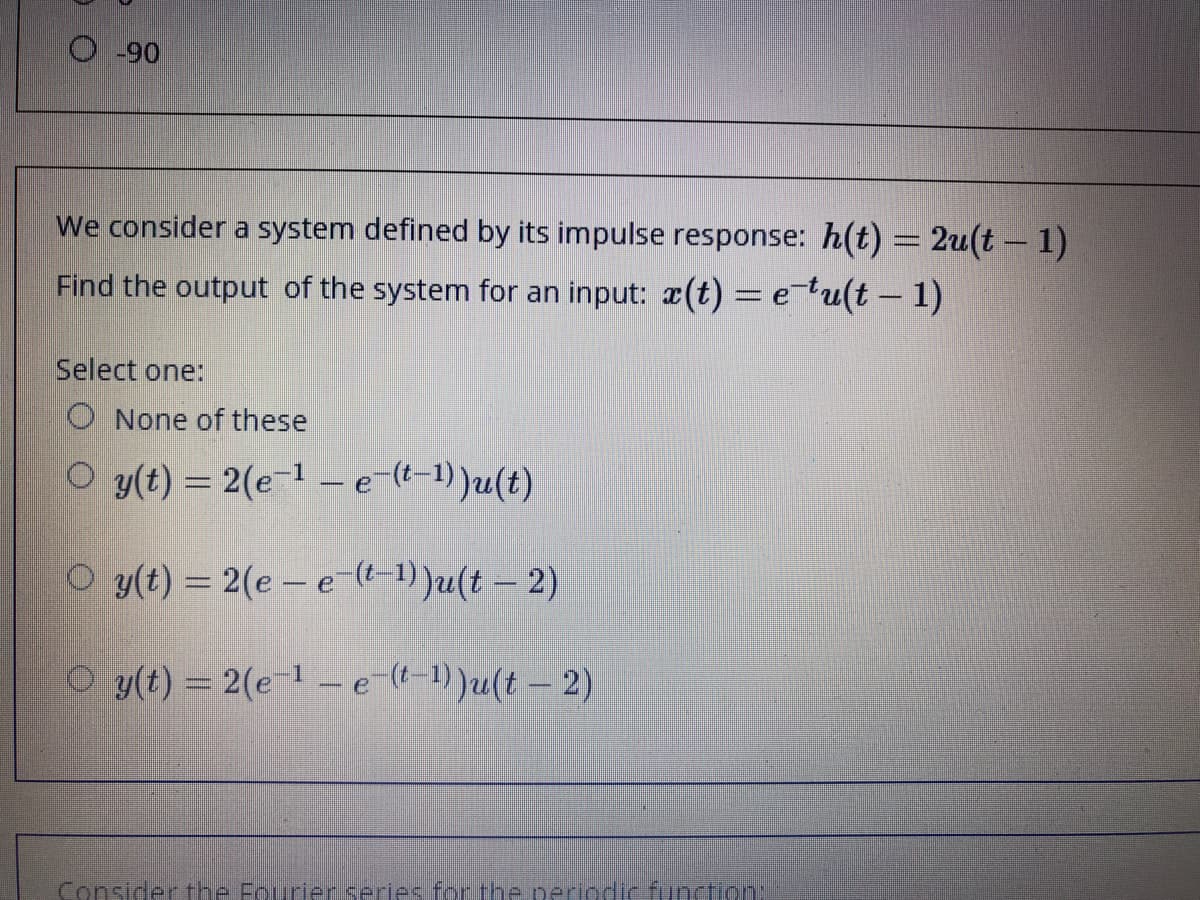 O-90
We consider a system defined by its impulse response: h(t) = 2u(t – 1)
Find the output of the system for an input: (t) = etu(t – 1)
Select one:
O None of these
O y(t) = 2(e-1 -e-(t-1))u(t)
O y(t) = 2(e- e-(l-1))u(t – 2)
O y(t) = 2(e-1 -e (t-1))u(t- 2)
Consider the Fourier series for the periodic function:
