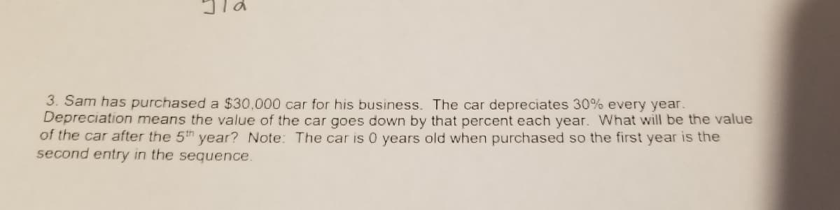 3. Sam has purchased a $30,000 car for his business. The car depreciates 30% every year.
Depreciation means the value of the car goes down by that percent each year. What will be the value
of the car after the 5th year? Note: The car is 0 years old when purchased so the first year is the
second entry in the sequence.
