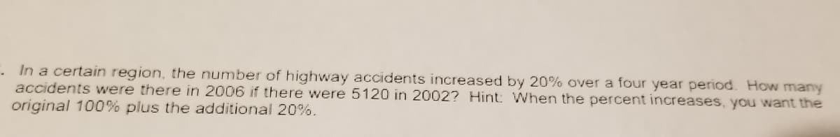 In a certain region, the number of highway accidents increased by 20% over a four year period. How many
accidents were there in 2006 if there were 5120 in 2002? Hint: When the percent increases, you want the
original 100% plus the additional 20%.
