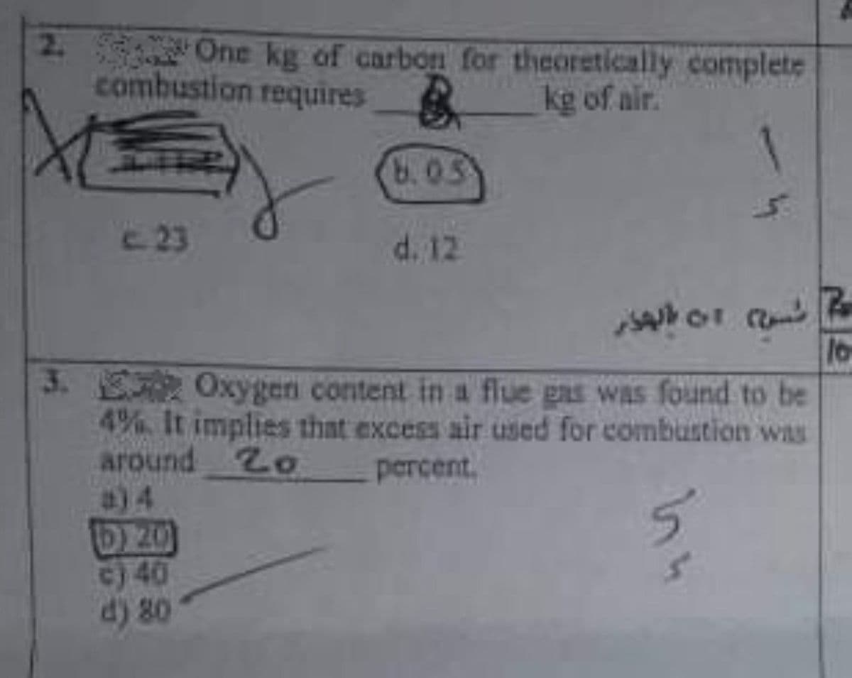 2. 32 One kg of carbon for theoretically complete
combustion requires
kg of air.
8.03
C-23
d. 12
3. Oxygen content in a flue gas was found to be
4% It implies that excess air used for combustion was
around Zo
a)4
percent.
3)40
d) 80
