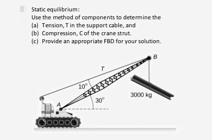 Static equilibrium:
Use the method of components to determine the
(a) Tension, Tin the support cable, and
(b) Compression, Cof the crane strut.
(c) Provide an appropriate FBD for your solution.
B
10°
3000 kg
30°
Oo0000
