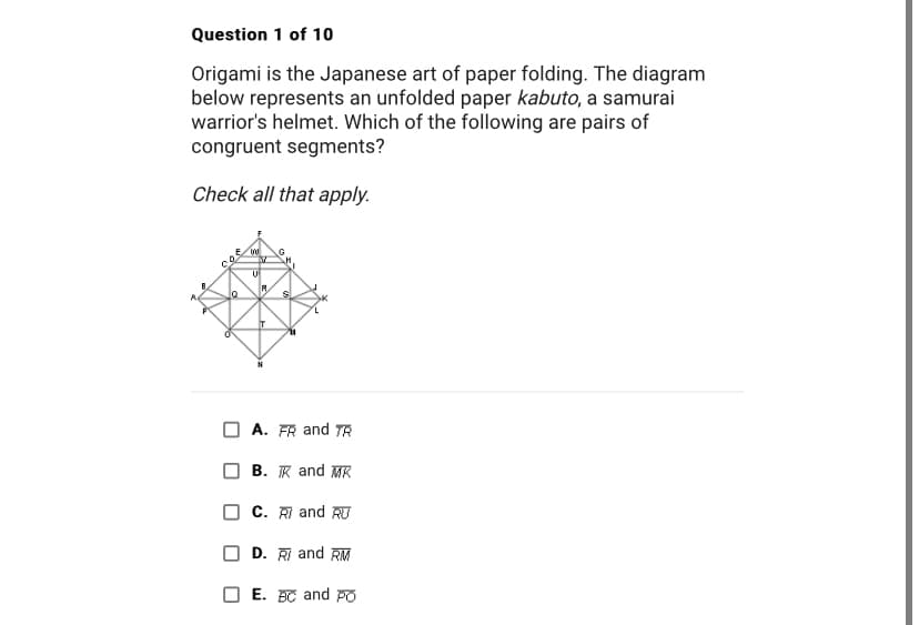Question 1 of 10
Origami is the Japanese art of paper folding. The diagram
below represents an unfolded paper kabuto, a samurai
warrior's helmet. Which of the following are pairs of
congruent segments?
Check all that apply.
Co
W
U
R
T
SI
A. FR and TR
B. K and MK
C. R and RU
D. R and RM
E. BC and Po