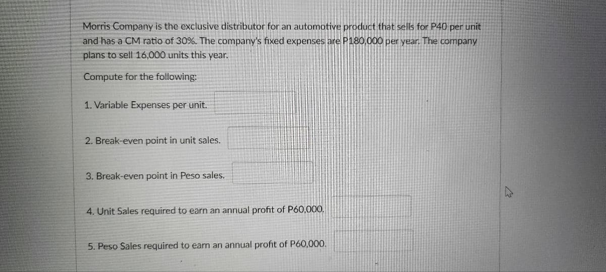 Morris Company is the exclusive distributor for an automotive product that sells for P40 per unit
and has a CM ratio of 30%. The company's fixed expenses are P180,000 per year. The company
plans to sell 16,000 units this year.
Compute for the following:
1. Variable Expenses per unit.
2. Break-even point in unit sales.
3. Break-even point in Peso sales.
4. Unit Sales required to earn an annual profit of P60,00O.
5. Peso Sales required to earn an annual profit of P60,000.
