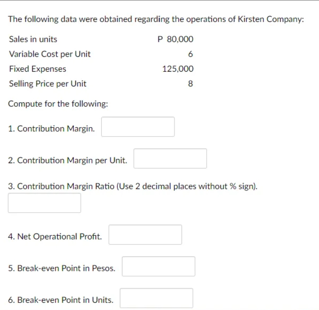 The following data were obtained regarding the operations of Kirsten Company:
Sales in units
P 80,000
Variable Cost per Unit
6
Fixed Expenses
125,000
Selling Price per Unit
8
Compute for the following:
1. Contribution Margin.
2. Contribution Margin per Unit.
3. Contribution Margin Ratio (Use 2 decimal places without % sign).
4. Net Operational Profit.
5. Break-even Point in Pesos.
6. Break-even Point in Units.
