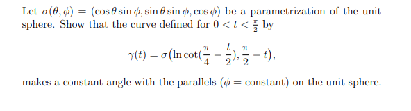 Let o(0, ø) = (cos 0 sin ø, sin 6 sin ø, cos ø) be a parametrization of the unit
sphere. Show that the curve defined for 0 <t < by
%3D
(e) = o (In cot(-).-1).
makes a constant angle with the parallels (ø = constant) on the unit sphere.
