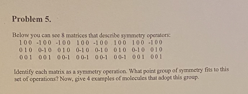 Problem 5.
Below you can see 8 matrices that describe symmetry operators:
100 -100 -1 00 100 -100. 100 100 -100
010 0-10 010 0-10 0-10 010 0-10 010
001 001 0 0-1 00-1 00-1 00-1 001 001
Identify each matrix as a symmetry operation. What point group of symmetry fits to this
set of operations? Now, give 4 examples of molecules that adopt this group.
