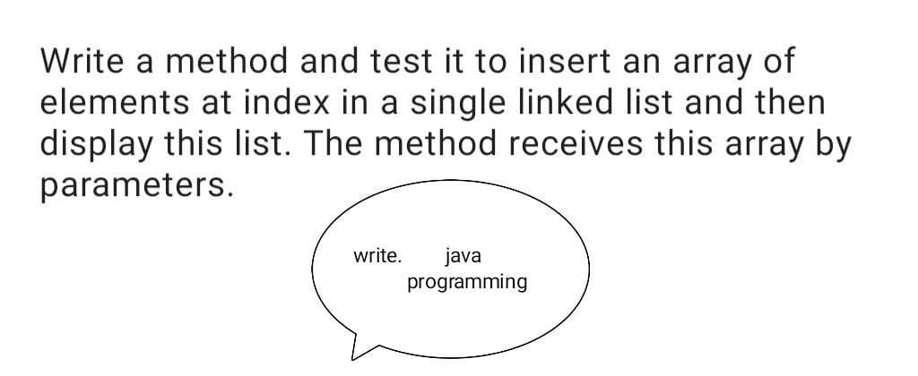 Write a method and test it to insert an array of
elements at index in a single linked list and then
display this list. The method receives this array by
parameters.
write.
java
programming
