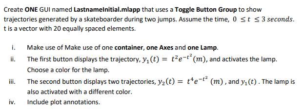 Create ONE GUI named
Lastnamelnitial.mlapp that uses a Toggle Button Group to show
trajectories generated by a skateboarder during two jumps. Assume the time, 0 ≤ t ≤3 seconds.
t is a vector with 20 equally spaced elements.
i.
Make use of Make use of one container, one Axes and one Lamp.
ii.
The first button displays the trajectory, y₁ (t) = t²e-t² (m), and activates the lamp.
Choose a color for the lamp.
iii.
The second button displays two trajectories, y₂ (t) = t¹e-t² (m), and y₁ (t). The lamp is
also activated with a different color.
iv.
Include plot annotations.