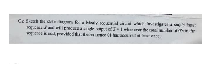 Q4: Sketch the state diagram for a Mealy sequential circuit which investigates a single input
sequence X and will produce a single output of Z= 1 whenever the total number of 0's in the
sequence is odd, provided that the sequence 01 has occurred at least once.