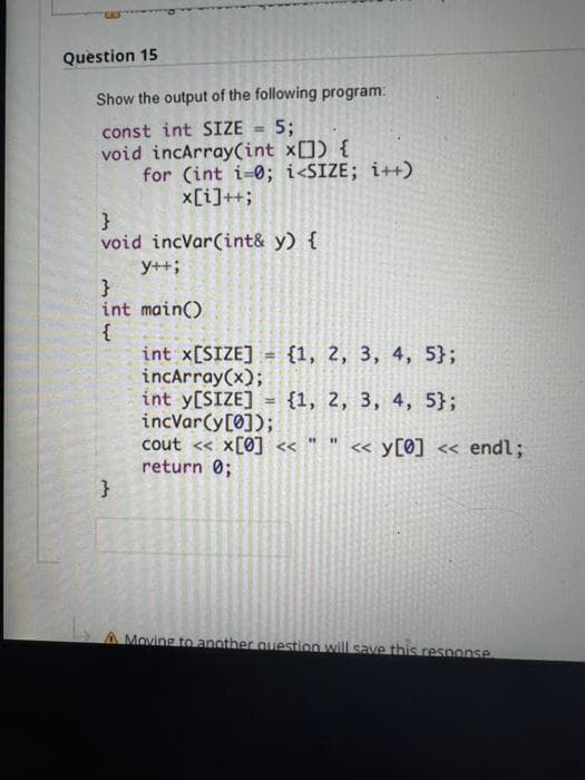 Question 15
Show the output of the following program:
const int SIZE 5;
void incArray(int x[]) {
for (int i=0; i<SIZE; i++)
x[i]++;
}
void incVar(int& y) {
y++;
}
int main()
{
int x[SIZE] = {1, 2, 3, 4, 5};
incArray(x);
int y[SIZE] = {1, 2, 3, 4, 5};
incvar(y[0]);
cout << x[0] << " " << y[0] << endl;
return 0;
}
A Moving to another question will save this response.