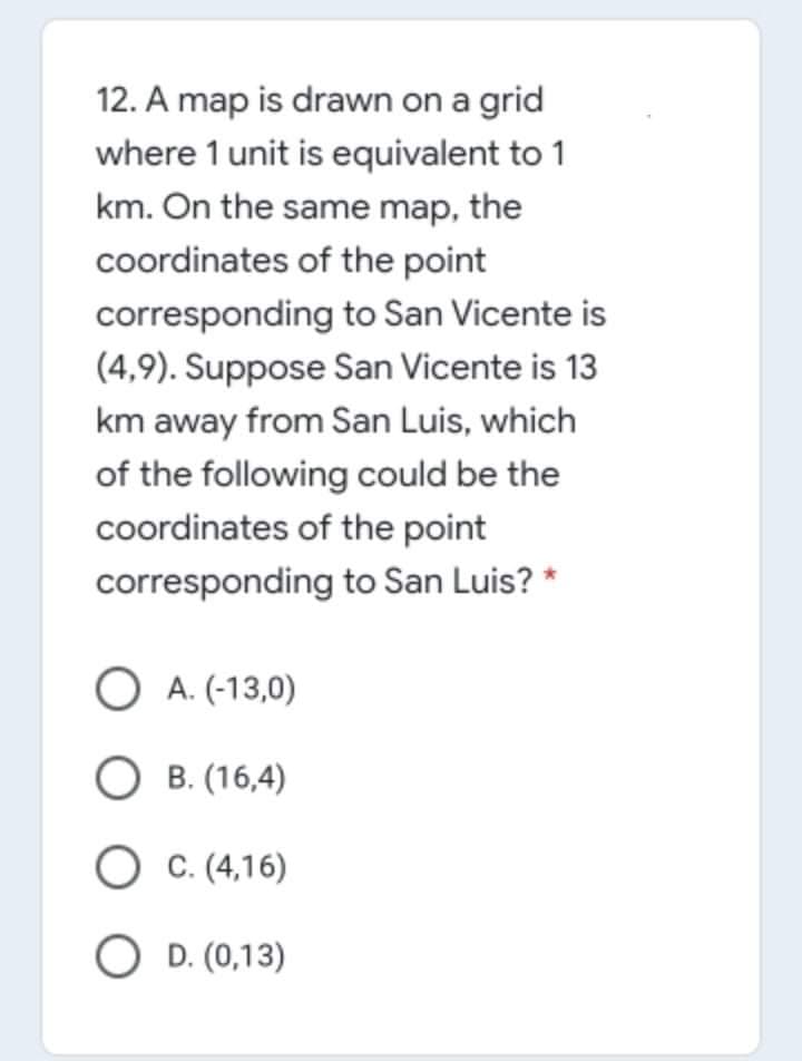 12. A map is drawn on a grid
where 1 unit is equivalent to 1
km. On the same map, the
coordinates of the point
corresponding to San Vicente is
(4,9). Suppose San Vicente is 13
km away from San Luis, which
of the following could be the
coordinates of the point
corresponding to San Luis? *
O A. (-13,0)
O B. (16,4)
O c. (4,16)
O D. (0,13)
