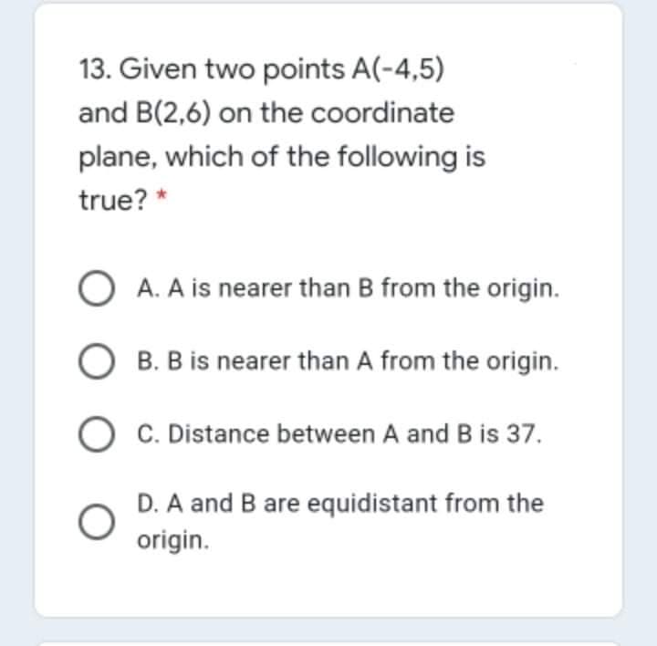 13. Given two points A(-4,5)
and B(2,6) on the coordinate
plane, which of the following is
true? *
O A. A is nearer than B from the origin.
O B. B is nearer than A from the origin.
C. Distance between A and B is 37.
D. A and B are equidistant from the
origin.
