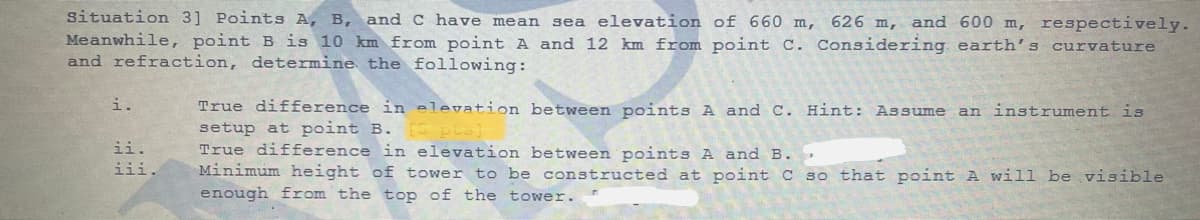 situation 3] Points A, B, and C have mean
Meanwhile, point B is 10 km from point A and 12 km from point C. Considering earth's curvature
and refraction, determine the following:
sea elevation of 660 m, 626 m, and 600 m, respectively.
True difference in elevation between points A and C. Hint: Assume an instrument is
setup at point B. [5 pts
True difference in elevation between points A and B. .
Minimum height of tower to be constructed at point C so that point A will be visible
enough from the top of the tower.
i.
ii.
iii.
