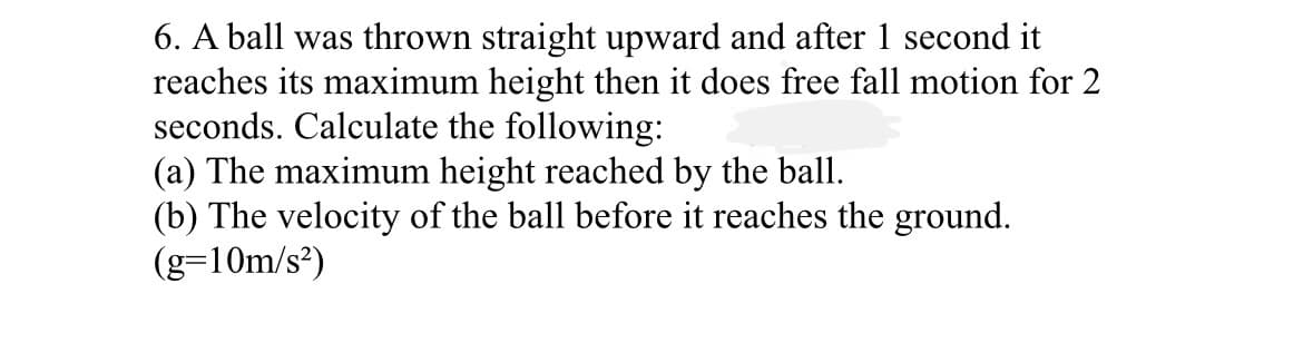 6. A ball was thrown straight upward and after 1 second it
reaches its maximum height then it does free fall motion for 2
seconds. Calculate the following:
(a) The maximum height reached by the ball.
(b) The velocity of the ball before it reaches the ground.
(g=10m/s²)
