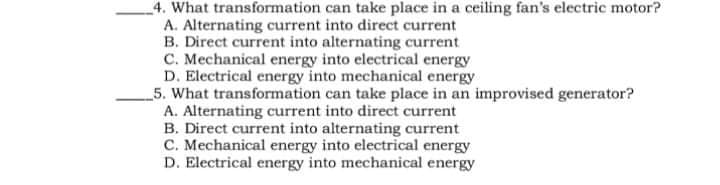 _4. What transformation can take place in a ceiling fan's electric motor?
A. Alternating current into direct current
B. Direct current into alternating current
C. Mechanical energy into electrical energy
D. Electrical energy into mechanical energy
5. What transformation can take place in an improvised generator?
A. Alternating current into direct current
B. Direct current into alternating current
C. Mechanical energy into electrical energy
D. Electrical energy into mechanical energy
