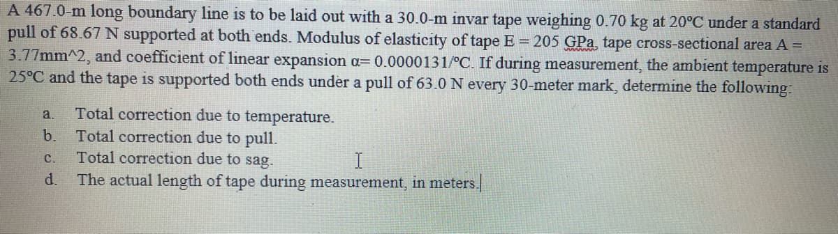 A 467.0-m long boundary line is to be laid out with a 30.0-m invar tape weighing 0.70 kg at 20°C under a standard
pull of 68.67 N supported at both ends. Modulus of elasticity of tape E = 205 GPa, tape cross-sectional area A =
3.77mm^2, and coefficient of linear expansion a= 0.0000131/°C. If during measurement, the ambient temperature is
25°C and the tape is supported both ends under a pull of 63.0 N every 30-meter mark, determine the following:
Total correction due to temperature.
Total correction due to pull.
Total correction due to sag.
a.
b.
C.
d.
The actual length of tape during measurement, in meters.
