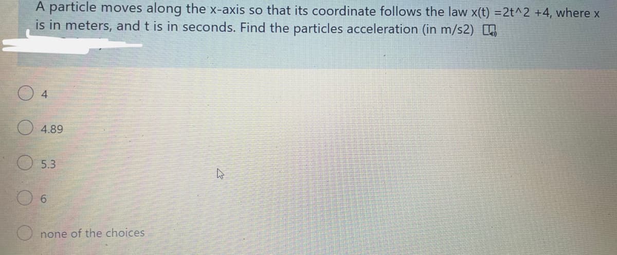 A particle moves along the x-axis so that its coordinate follows the law x(t) =2t^2 +4, where x
is in meters, and t is in seconds. Find the particles acceleration (in m/s2) ,
4.
4.89
5.3
O none of the choices
