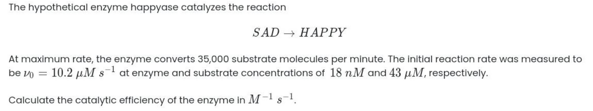 The hypothetical enzyme happyase catalyzes the reaction
SAD-HΑPPY
At maximum rate, the enzyme converts 35,000 substrate molecules per minute. The initial reaction rate was measured to
be vo = 10.2 µM s- at enzyme and substrate concentrations of 18 nM and 43 µM, respectively.
Calculate the catalytic efficiency of the enzyme in M-! s.
S
