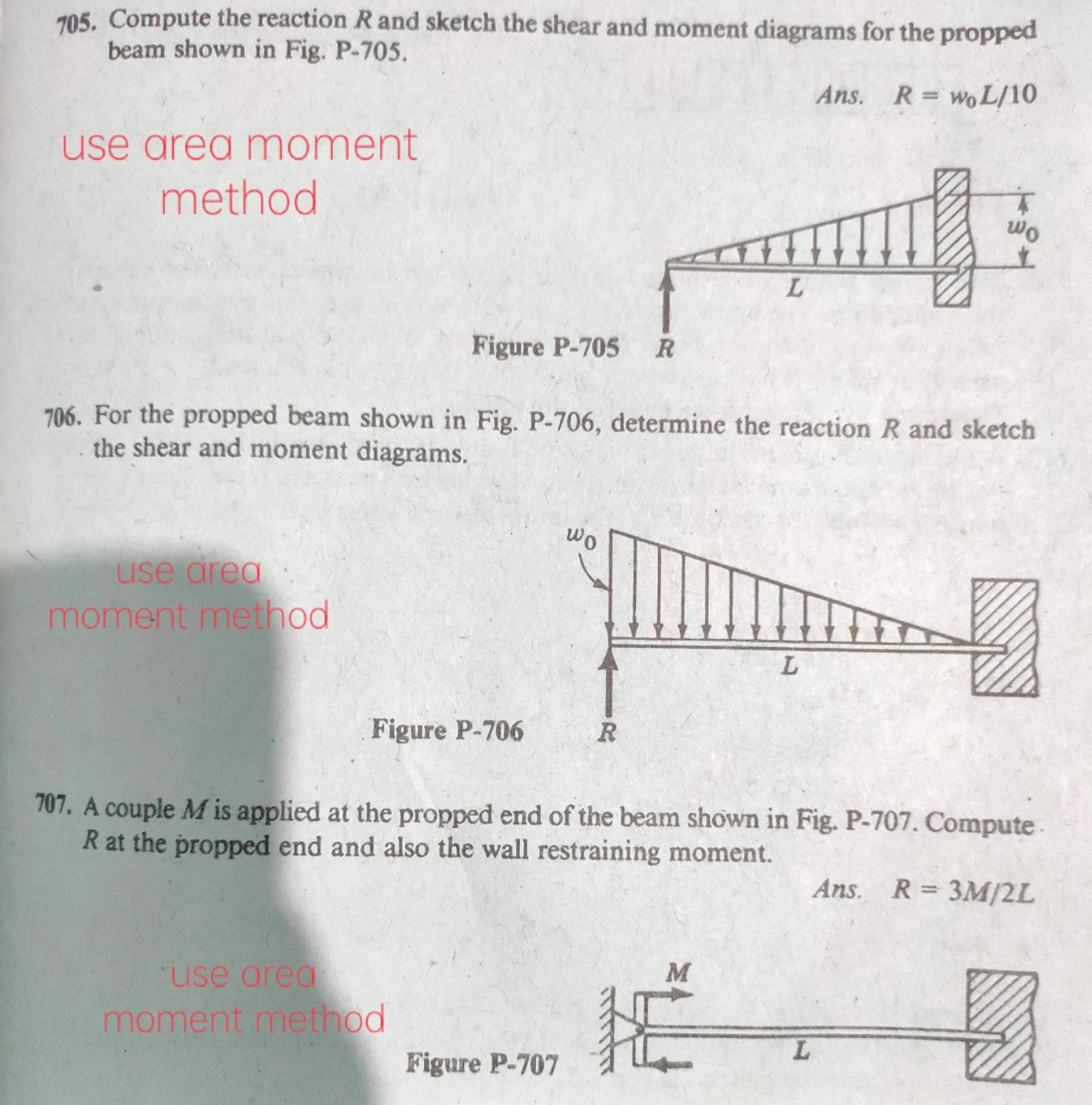 705. Compute the reaction Rand sketch the shear and moment diagrams for the propped
beam shown in Fig. P-705.
Ans. R= woL/10
use area moment
method
wo
Figure P-705
706. For the propped beam shown in Fig. P-706, determine the reaction R and sketch
the shear and moment diagrams.
wo
use area
moment method
Figure P-706
R
707. A couple M is applied at the propped end of the beam shown in Fig. P-707. Compute
R at the propped end and also the wall restraining moment.
Ans. R= 3M/2L
use area
M
moment method
Figure P-707
