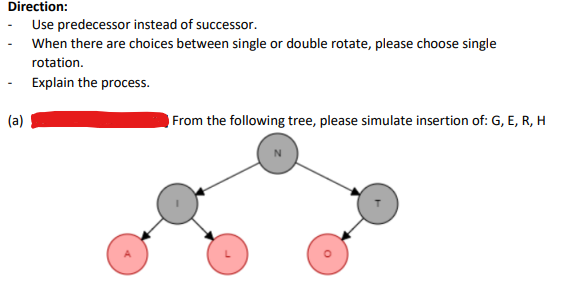 Direction:
(a)
Use predecessor instead of successor.
When there are choices between single or double rotate, please choose single
rotation.
Explain the process.
From the following tree, please simulate insertion of: G, E, R, H
O