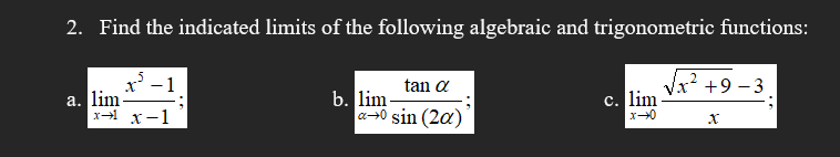 2. Find the indicated limits of the following algebraic and trigonometric functions:
x' -1
a. lim
x x-1
tan a
x++9 - 3
b. lim-
a+0 sin (2a)
c. lim -
