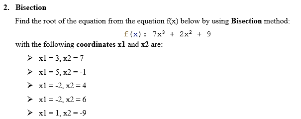 2. Bisection
Find the root of the equation from the equation f(x) below by using Bisection method:
f(x): 7x³ + 2x² + 9
with the following coordinates xl and x2 are:
> x1 = 3, x2 = 7
> x1 = 5, x2 = -1
➤
x1 = -2, x2 = 4
➤ x1 = -2, x2 = 6
➤ x1=1, x2 = -9