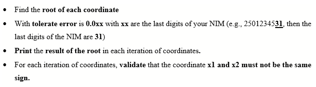 • Find the root of each coordinate
• With tolerate error is 0.0xx with xx are the last digits of your NIM (e.g., 2501234531, then the
last digits of the NIM are 31)
• Print the result of the root in each iteration of coordinates.
For each iteration of coordinates, validate that the coordinate xl and x2 must not be the same
sign.