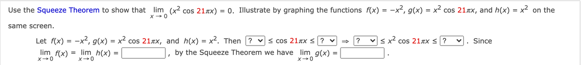 Use the Squeeze Theorem to show that
lim (x2 cos 21TX) = 0. Illustrate by graphing the functions f(x) = -x², g(x) = x² cos 21Tx, and h(x) = x² on the
X → 0
same screen.
Let f(x) = -x², g(x) = x² cos 21ax, and h(x) = x². Then ? v < cos 2lxx <?
lim f(x) =
v < x cos 21xx <?
Since
lim h(x)
by the Squeeze Theorem we have lim g(x)
