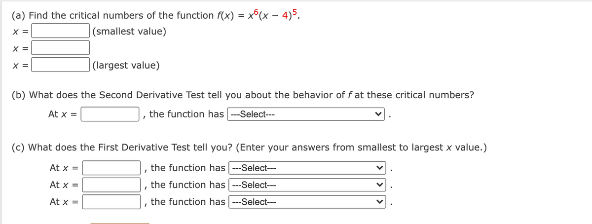 (a) Find the critical numbers of the function f(x) = x°(x – 4)5.
X =
|(smallest value)
X =
X =
(largest value)
(b) What does the Second Derivative Test tell you about the behavior of f at these critical numbers?
At x =
the function has ---Select---
(c) What does the First Derivative Test tell you? (Enter your answers from smallest to largest x value.)
At x =
the function has ---Select---
At x =
the function has ---Select---
At x =
the function has ---Select---
