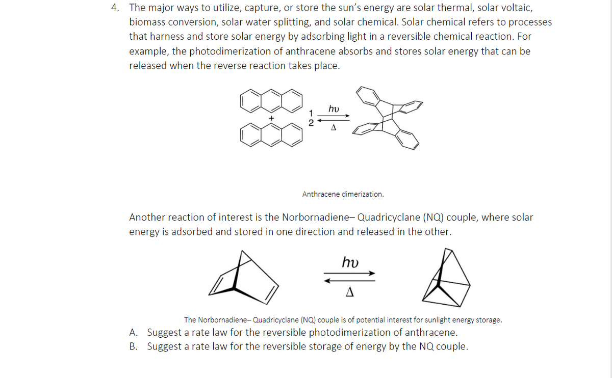 4. The major ways to utilize, capture, or store the sun's energy are solar thermal, solar voltaic,
biomass conversion, solar water splitting, and solar chemical. Solar chemical refers to processes
that harness and store solar energy by adsorbing light in a reversible chemical reaction. For
example, the photodimerization of anthracene absorbs and stores solar energy that can be
released when the reverse reaction takes place.
hv
Anthracene dimerization.
Another reaction of interest is the Norbornadiene- Quadricyclane (NQ) couple, where solar
energy is adsorbed and stored in one direction and released in the other.
hv
The Norbornadiene- Quadricyclane (NQ) couple is of potential interest for sunlight energy storage.
A. Suggest a rate law for the reversible photodimerization of anthracene.
B. Suggest a rate law for the reversible storage of energy by the NQ couple.
