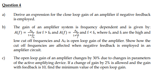 Question 4
a)
Derive an expression for the close loop gain of an amplifier if negative feedback
is employed.
The gain of an amplifier system is frequency dependent and is given by:
A(F) = for f > fn and A(f) = 4, and f < fi, where fn and fi are the high and
b)
1+4
low cut off frequencies and Ao is open loop gain of the amplifier. Show how the
cut off frequencies are affected when negative feedback is employed in an
amplifier circuit.
c)
The open loop gain of an amplifier changes by 30% due to changes in parameters
of the active amplifying device. If a change of gain by 2% is allowed and the gain
with feedback is 10, find the minimum value of the open loop gain.

