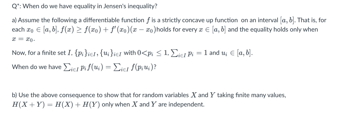 Q*: When do we have equality in Jensen's inequality?
a) Assume the following a differentiable function f is a strictly concave up function on an interval a, b. That is, for
each xo E [a, b], f(x) > f(x0) + f' (xo)(x – xo)holds for every x E [a, b] and the equality holds only when
x = x0.
Now, for a finite set I, {p;}ie1, {u;}ieI with 0<pi < 1, Eiei Pi
= 1 and u; E a, b].
When do we have Eiej Pif(u;) = Diej f(P;u;)?
b) Use the above consequence to show that for random variables X and Y taking finite many values,
H(X +Y) = H(X)+H(Y) only when X and Y are independent.
