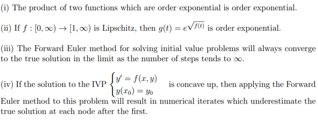 (i) The product of two functions which are order exponential is order exponential.
(ii) If ƒ : [0, ∞) → [1, 0) is Lipschitz, then g(t) = eV5() is order exponential.
(iii) The Forward Euler method for solving initial value problems will always converge
to the true solution in the limit as the number of steps tends to o.
Sy = f(x, y)
ly(xo) = Yo
Euler method to this problem will result in numerical iterates which underestimate the
(iv) If the solution to the IVP
is concave up, then applying the Forward
true solution at each node after the first.
