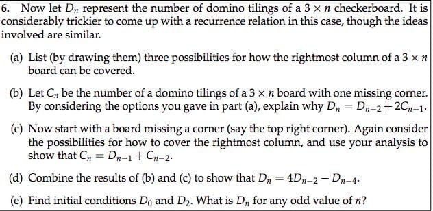 6. Now let Dn represent the number of domino tilings of a 3 x n checkerboard. It is
considerably trickier to come up with a recurrence relation in this case, though the ideas
involved are similar.
(a) List (by drawing them) three possibilities for how the rightmost column of a 3 x n
board can be covered.
(b) Let C, be the number of a domino tilings of a 3 x n board with one missing corner.
By considering the options you gave in part (a), explain why D, = Dn-2+ 2C-1.
(c) Now start with a board missing a corner (say the top right corner). Again consider
the possibilities for how to cover the rightmost column, and use your analysis to
show that Cn = Dr-1+ Cn-2.
(d) Combine the results of (b) and (c) to show that D, = 4D-2 - Dn-4.
(e) Find initial conditions Do and D2. What is D, for any odd value of n?
