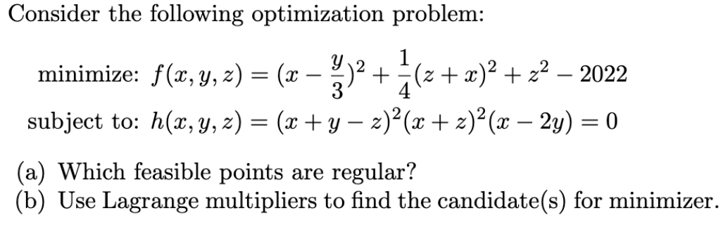 Consider the following optimization problem:
1
minimize: f(x, Y, z) = (x – 2)²+(z+x)² + z² – 2022
3
-
-
4
subject to: h(x, y, z) = (x + y – 2)²(x + z)²(x – 2y) = 0
-
-
(a) Which feasible points are regular?
(b) Use Lagrange multipliers to find the candidate(s) for minimizer.

