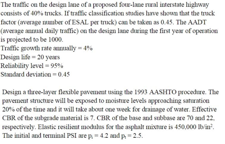 The traffic on the design lane of a proposed four-lane rural interstate highway
consists of 40% trucks. If traffic classification studies have shown that the truck
factor (average number of ESAL per truck) can be taken as 0.45. The AADT
(average annual daily traffic) on the design lane during the first year of operation
is projected to be 1000.
Traffic growth rate annually = 4%
Design life = 20 years
Reliability level = 95%
Standard deviation = 0.45
Design a three-layer flexible pavement using the 1993 AASHTO procedure. The
pavement structure will be exposed to moisture levels approaching saturation
20% of the time and it will take about one week for drainage of water. Effective
CBR of the subgrade material is 7. CBR of the base and subbase are 70 and 22,
respectively. Elastic resilient modulus for the asphalt mixture is 450,000 lb/in².
The initial and terminal PSI are p₁ = 4.2 and pt = 2.5.
