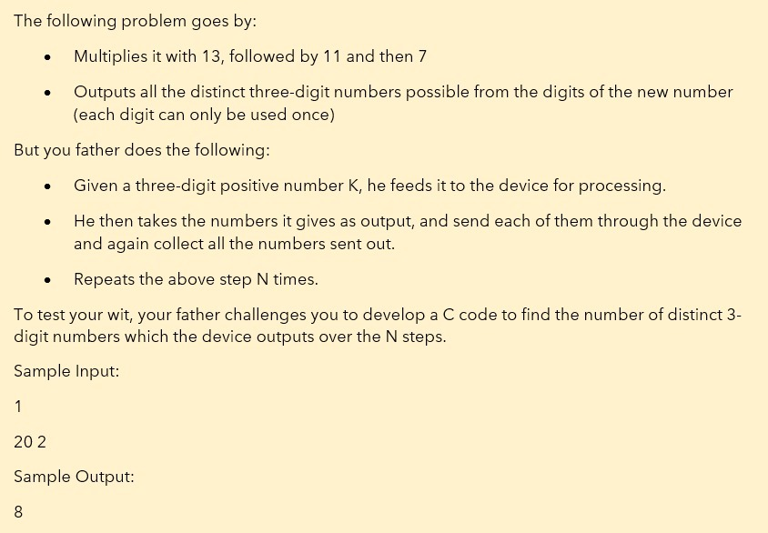 The following problem goes by:
Multiplies it with 13, followed by 11 and then 7
Outputs all the distinct three-digit numbers possible from the digits of the new number
(each digit can only be used once)
But you father does the following:
Given a three-digit positive number K, he feeds it to the device for processing.
He then takes the numbers it gives as output, and send each of them through the device
and again collect all the numbers sent out.
Repeats the above step N times.
To test your wit, your father challenges you to develop a C code to find the number of distinct 3-
digit numbers which the device outputs over the N steps.
Sample Input:
1
20 2
Sample Output:
8
