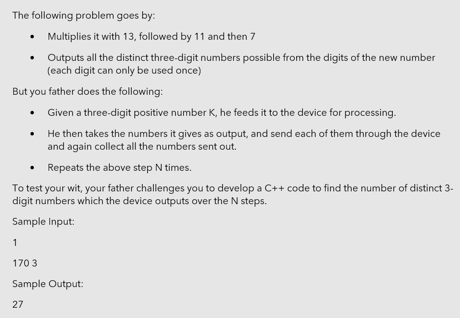 The following problem goes by:
Multiplies it with 13, followed by 11 and then 7
Outputs all the distinct three-digit numbers possible from the digits of the new number
(each digit can only be used once)
But you father does the following:
Given a three-digit positive number K, he feeds it to the device for processing.
He then takes the numbers it gives as output, and send each of them through the device
and again collect all the numbers sent out.
Repeats the above step N times.
To test your wit, your father challenges you to develop a C++ code to find the number of distinct 3-
digit numbers which the device outputs over the N steps.
Sample Input:
1
170 3
Sample Output:
27
