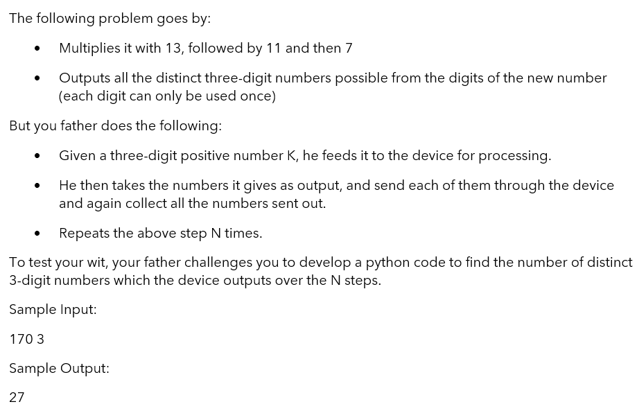 The following problem goes by:
Multiplies it with 13, followed by 11 and then 7
Outputs all the distinct three-digit numbers possible from the digits of the new number
(each digit can only be used once)
But you father does the following:
Given a three-digit positive number K, he feeds it to the device for processing.
He then takes the numbers it gives as output, and send each of them through the device
and again collect all the numbers sent out.
Repeats the above step N times.
To test your wit, your father challenges you to develop a python code to find the number of distinct
3-digit numbers which the device outputs over the N steps.
Sample Input:
170 3
Sample Output:
27

