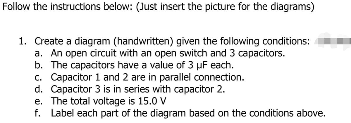 Follow the instructions below: (Just insert the picture for the diagrams)
1. Create a diagram (handwritten) given the following conditions:
a. An open circuit with an open switch and 3 capacitors.
b. The capacitors have a value of 3 µF each.
c. Capacitor 1 and 2 are in parallel connection.
d. Capacitor 3 is in series with capacitor 2.
e. The total voltage is 15.0 V
f. Label each part of the diagram based on the conditions above.