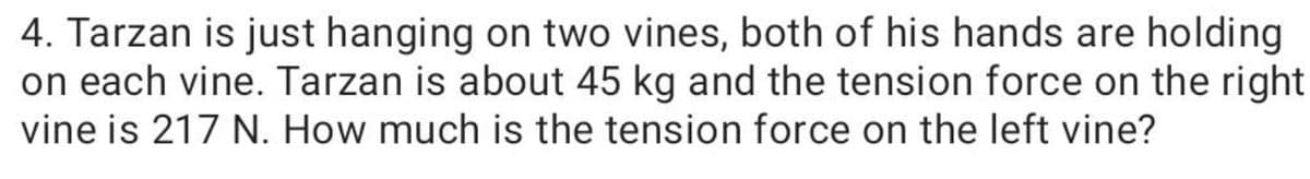 4. Tarzan is just hanging on two vines, both of his hands are holding
on each vine. Tarzan is about 45 kg and the tension force on the right
vine is 217 N. How much is the tension force on the left vine?