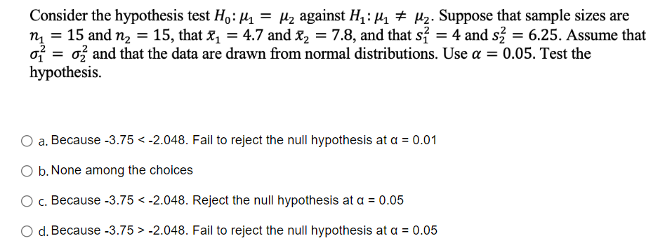 Consider the hypothesis test Ho: M₁ = μ₂ against H₁: M₁ M₂. Suppose that sample sizes are
n₁ = 15 and n₂ = 15, that x₁ = 4.7 and ₂
: x₂ = 7.8, and that s² = 4 and s2 = 6.25. Assume that
o2 and that the data are drawn from normal distributions. Use a = 0.05. Test the
4.7
and
0₁ =
hypothesis.
a. Because -3.75 -2.048. Fail to reject the null hypothesis at a = 0.01
O b. None among the choices
O c. Because -3.75 -2.048. Reject the null hypothesis at a = 0.05
O d. Because -3.75 -2.048. Fail to reject the null hypothesis at a = 0.05