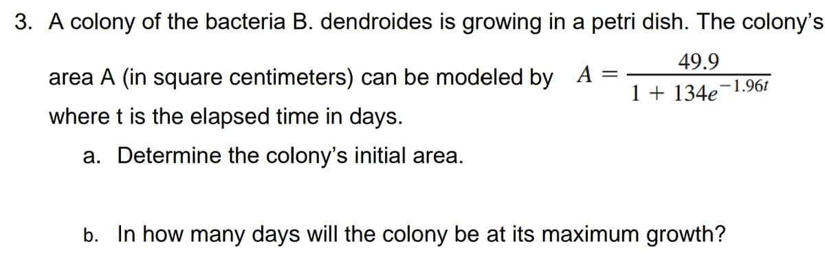 3. A colony of the bacteria B. dendroides is growing in a petri dish. The colony's
area A (in square centimeters) can be modeled by A =
49.9
where t is the elapsed time in days.
1
+134e-1.96t
a. Determine the colony's initial area.
b. In how many days will the colony be at its maximum growth?